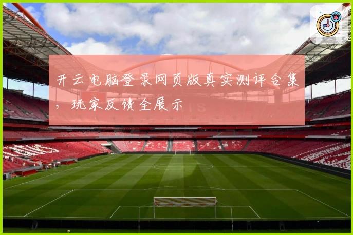 开云电脑登录网页版真实测评合集，玩家反馈全展示