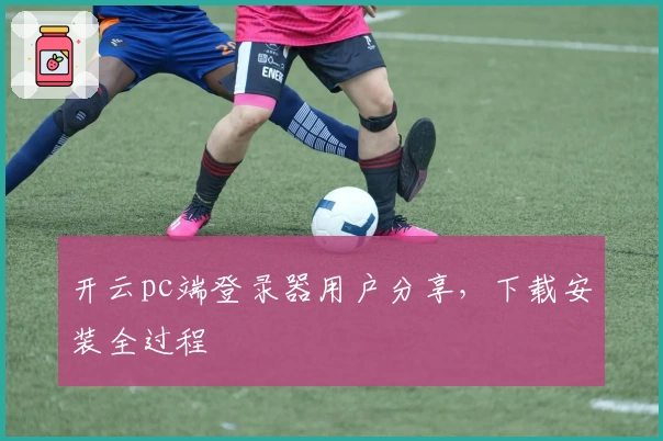 开云pc端登录器用户分享,下载安装全过程