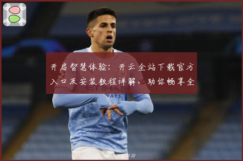 开启智慧体验：开云全站下载官方入口及安装教程详解，助你畅享全新功能亮点