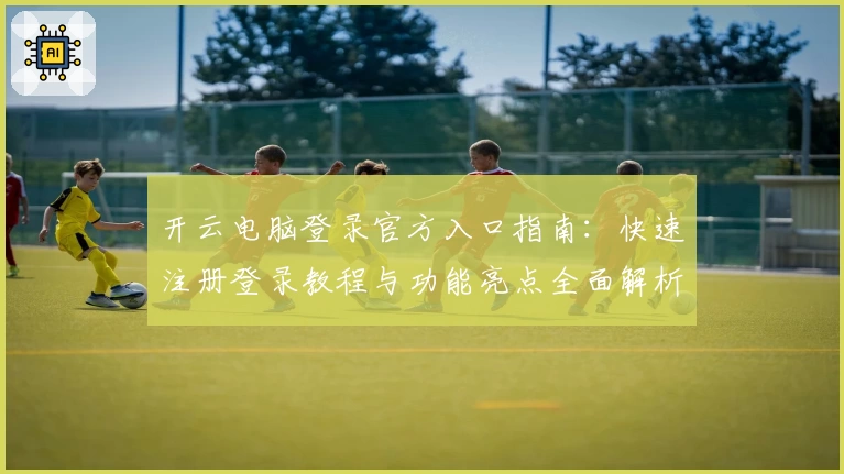 开云电脑登录官方入口指南：快速注册登录教程与功能亮点全面解析