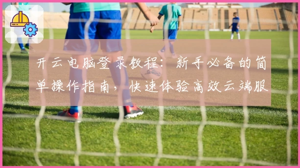 开云电脑登录教程：新手必备的简单操作指南，快速体验高效云端服务