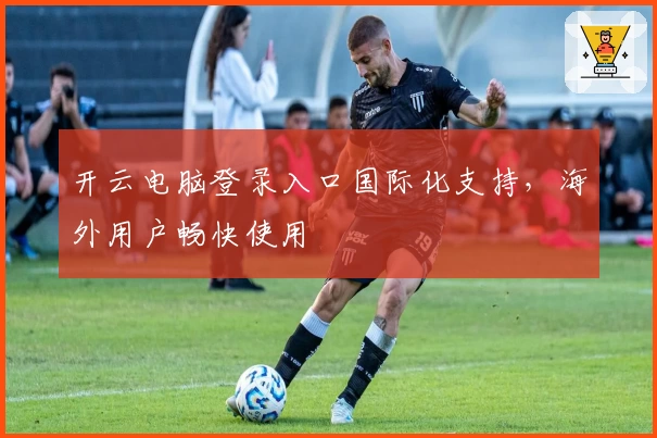开云电脑登录入口国际化支持，海外用户畅快使用