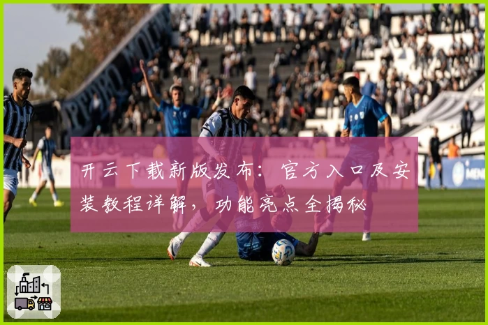 开云下载新版发布：官方入口及安装教程详解，功能亮点全揭秘