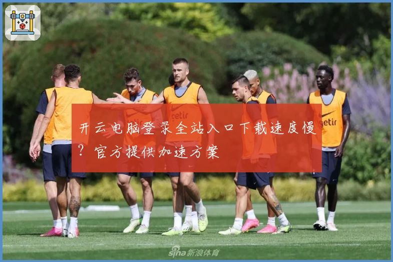 开云电脑登录全站入口下载速度慢？官方提供加速方案