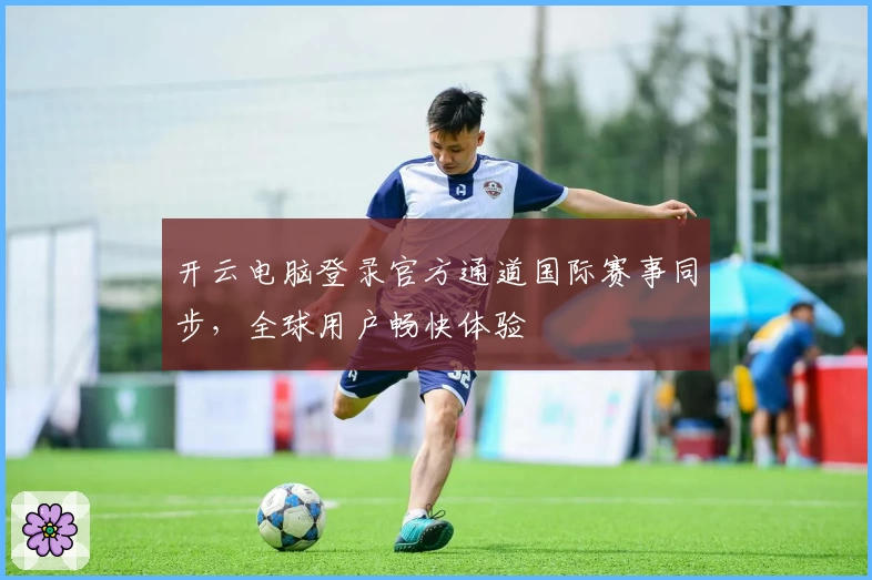 开云电脑登录官方通道国际赛事同步，全球用户畅快体验