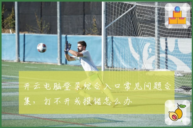 开云电脑登录综合入口常见问题合集，打不开或报错怎么办