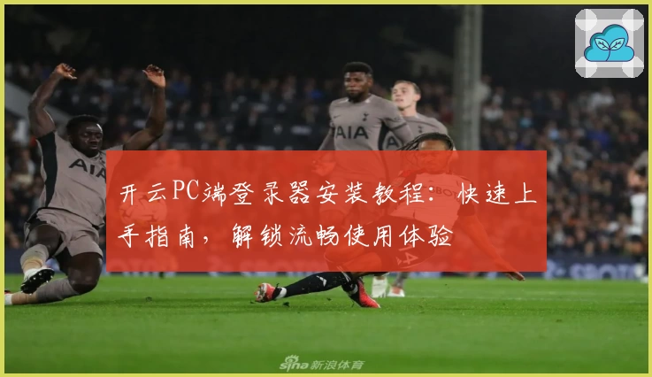 开云PC端登录器安装教程：快速上手指南，解锁流畅使用体验