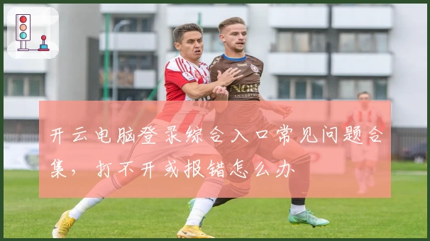 开云电脑登录综合入口常见问题合集，打不开或报错怎么办