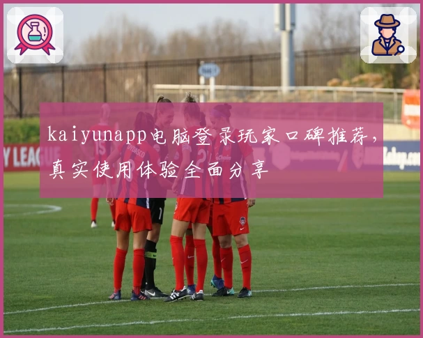 kaiyunapp电脑登录玩家口碑推荐，真实使用体验全面分享