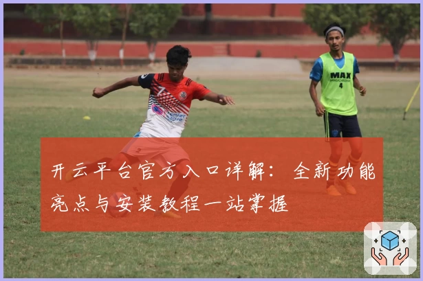 开云平台官方入口详解：全新功能亮点与安装教程一站掌握