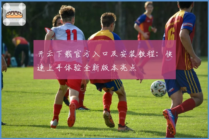 开云下载官方入口及安装教程：快速上手体验全新版本亮点