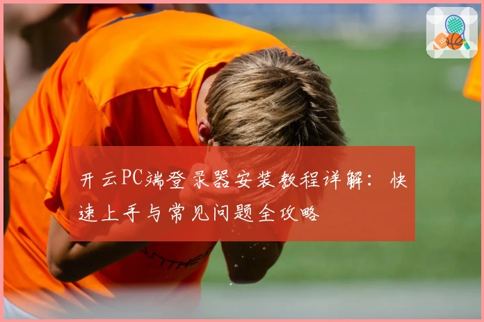 开云PC端登录器安装教程详解:快速上手与常见问题全攻略